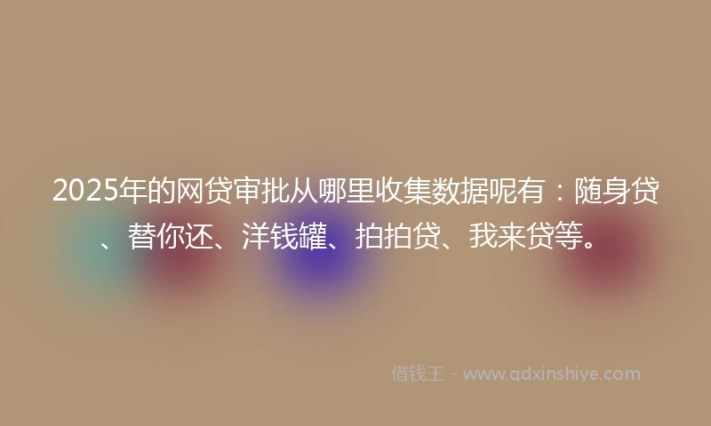 2025年的网贷审批从哪里收集数据呢有：随身贷、替你还、洋钱罐、拍拍贷、我来贷等。