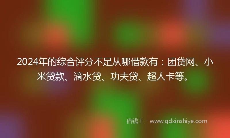 2024年的综合评分不足从哪借款有：团贷网、小米贷款、滴水贷、功夫贷、超人卡等。