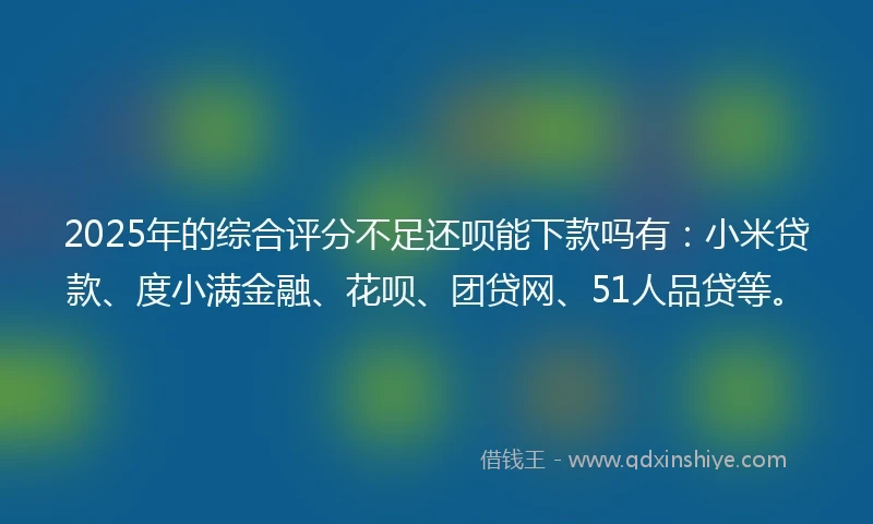 2025年的综合评分不足还呗能下款吗有：小米贷款、度小满金融、花呗、团贷网、51人品贷等。