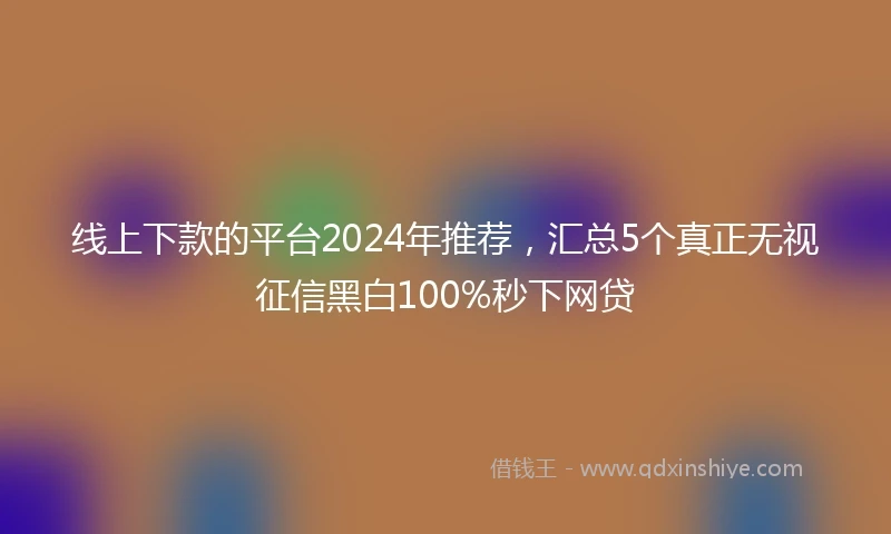 线上下款的平台2024年推荐，汇总5个真正无视征信黑白100%秒下网贷