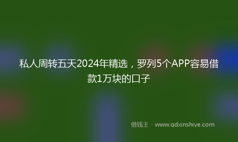 私人周转五天2024年精选，罗列5个APP容易借款1万块的口子