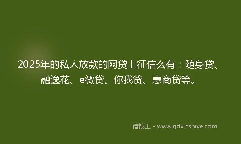 2025年的私人放款的网贷上征信么有：随身贷、融逸花、e微贷、你我贷、惠商贷等。