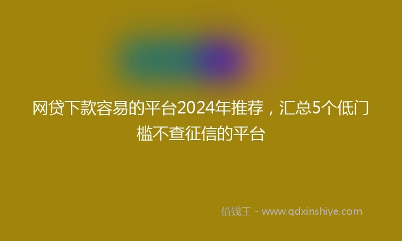 网贷下款容易的平台2024年推荐，汇总5个低门槛不查征信的平台