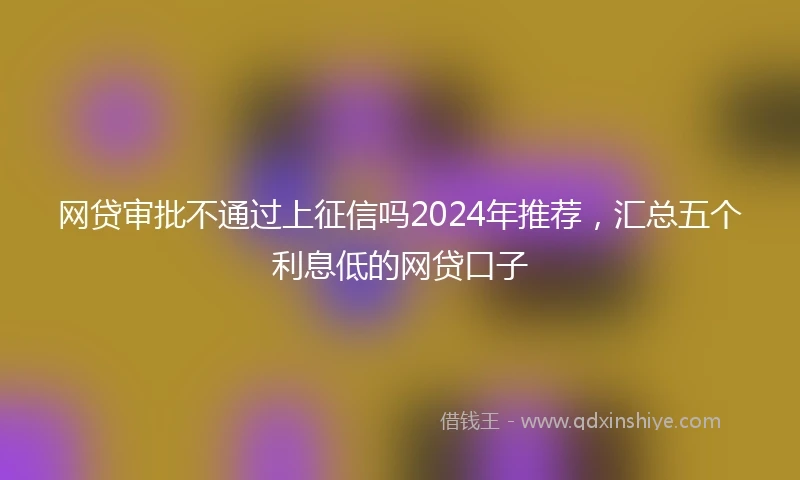 网贷审批不通过上征信吗2024年推荐，汇总五个利息低的网贷口子