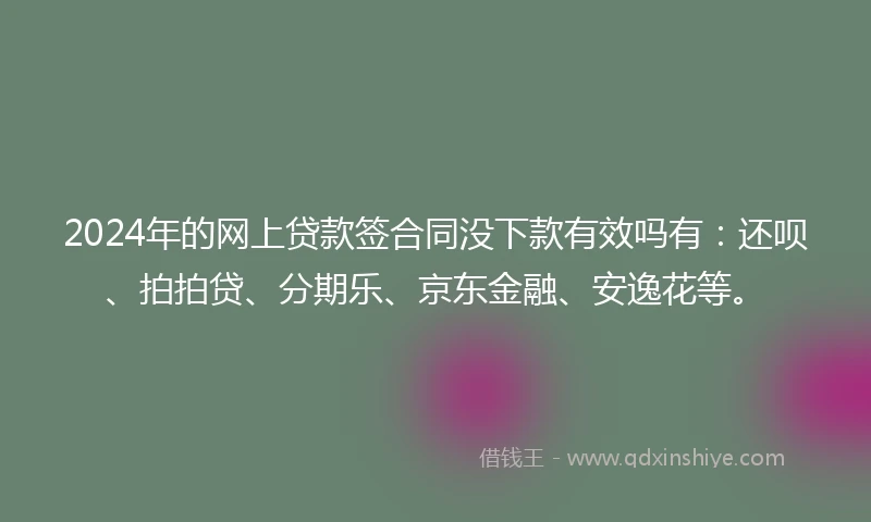 2024年的网上贷款签合同没下款有效吗有：还呗、拍拍贷、分期乐、京东金融、安逸花等。
