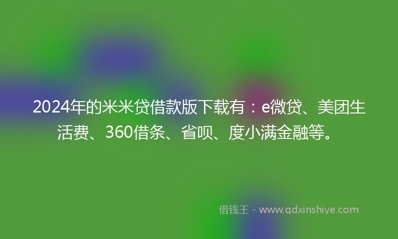 2024年的米米贷借款版下载有：e微贷、美团生活费、360借条、省呗、度小满金融等。
