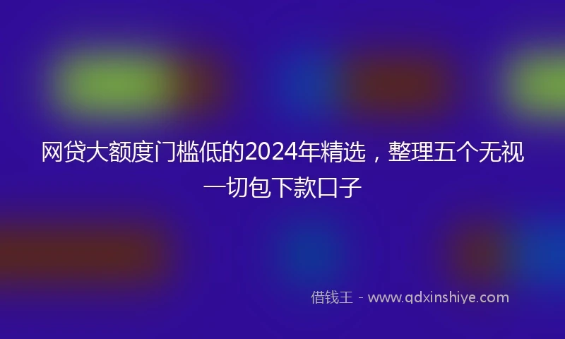 网贷大额度门槛低的2024年精选，整理五个无视一切包下款口子