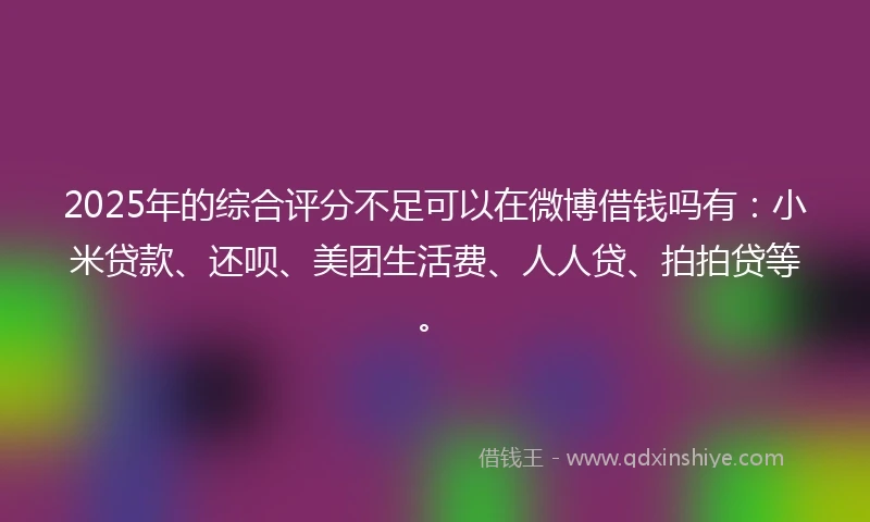 2025年的综合评分不足可以在微博借钱吗有：小米贷款、还呗、美团生活费、人人贷、拍拍贷等。