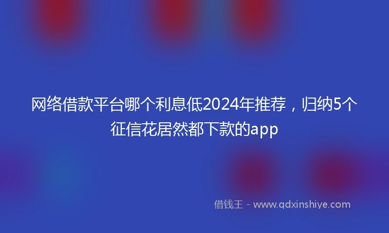 网络借款平台哪个利息低2024年推荐，归纳5个征信花居然都下款的app
