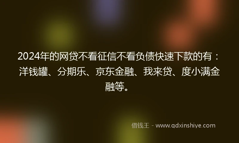 2024年的网贷不看征信不看负债快速下款的有：洋钱罐、分期乐、京东金融、我来贷、度小满金融等。