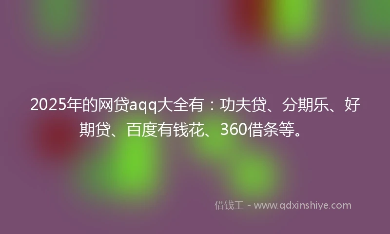 2025年的网贷aqq大全有：功夫贷、分期乐、好期贷、百度有钱花、360借条等。