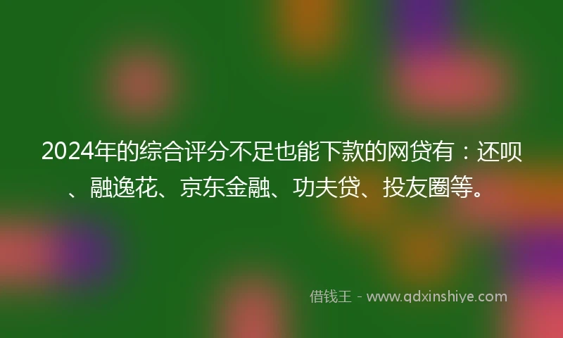 2024年的综合评分不足也能下款的网贷有：还呗、融逸花、京东金融、功夫贷、投友圈等。