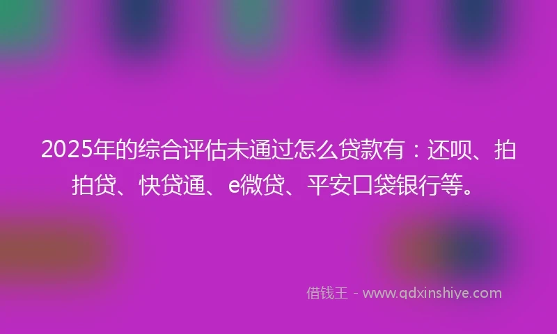2025年的综合评估未通过怎么贷款有：还呗、拍拍贷、快贷通、e微贷、平安口袋银行等。