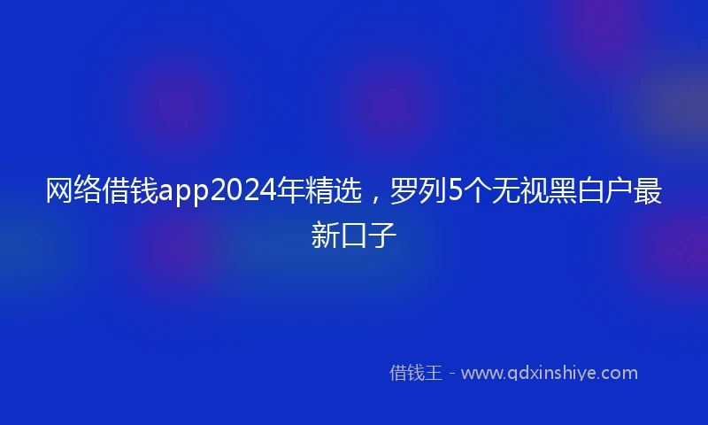 网络借钱app2024年精选，罗列5个无视黑白户最新口子