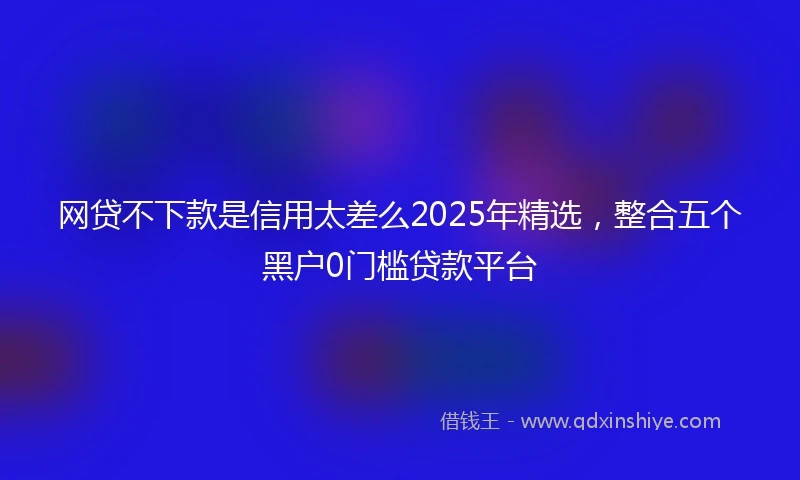 网贷不下款是信用太差么2025年精选，整合五个黑户0门槛贷款平台