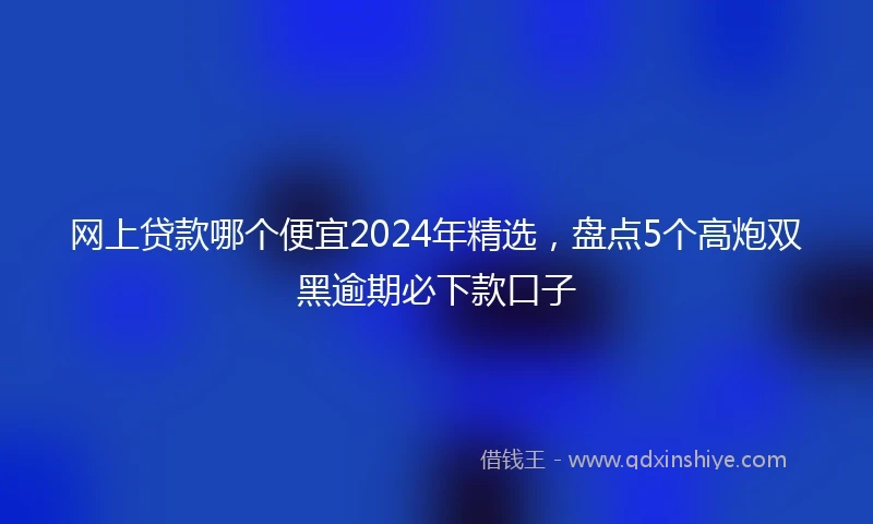 网上贷款哪个便宜2024年精选，盘点5个高炮双黑逾期必下款口子