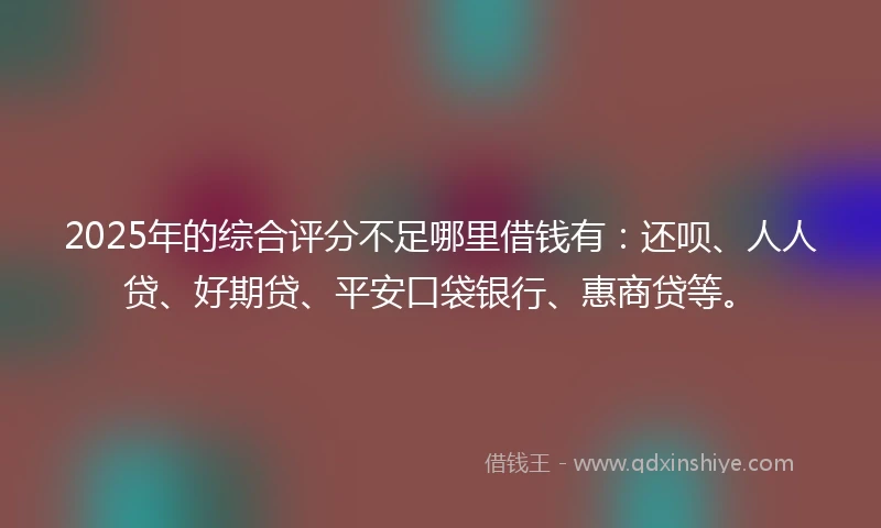 2025年的综合评分不足哪里借钱有：还呗、人人贷、好期贷、平安口袋银行、惠商贷等。