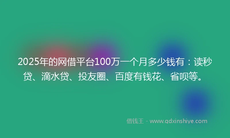 2025年的网借平台100万一个月多少钱有：读秒贷、滴水贷、投友圈、百度有钱花、省呗等。