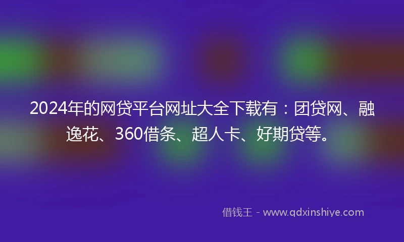 2024年的网贷平台网址大全下载有：团贷网、融逸花、360借条、超人卡、好期贷等。