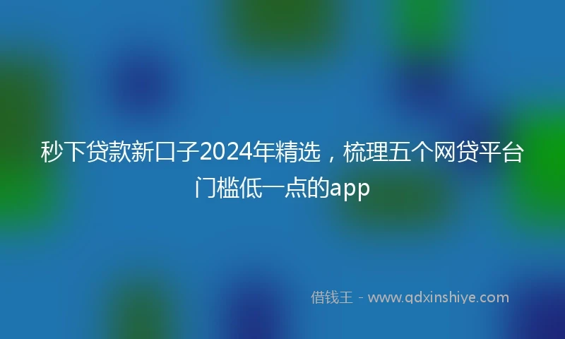 秒下贷款新口子2024年精选，梳理五个网贷平台门槛低一点的app