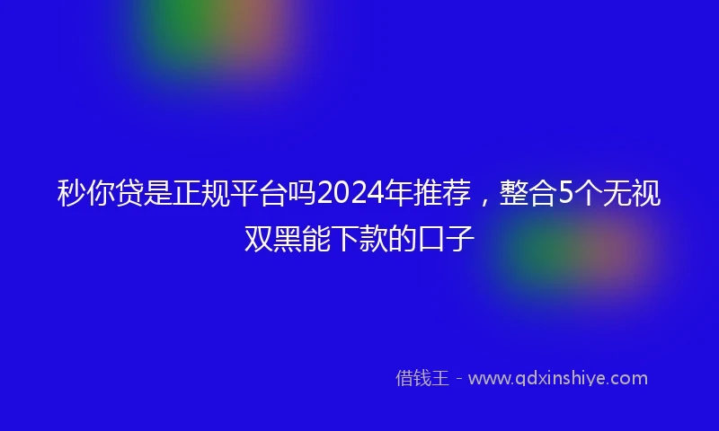 秒你贷是正规平台吗2024年推荐，整合5个无视双黑能下款的口子