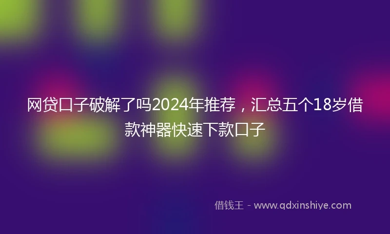 网贷口子破解了吗2024年推荐，汇总五个18岁借款神器快速下款口子