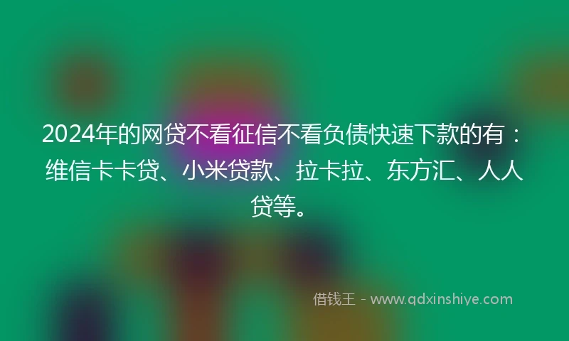 2024年的网贷不看征信不看负债快速下款的有：维信卡卡贷、小米贷款、拉卡拉、东方汇、人人贷等。