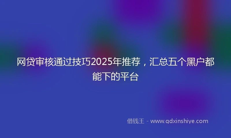 网贷审核通过技巧2025年推荐，汇总五个黑户都能下的平台