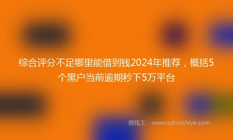 综合评分不足哪里能借到钱2024年推荐，概括5个黑户当前逾期秒下5万平台