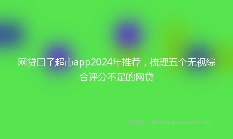 网贷口子超市app2024年推荐，梳理五个无视综合评分不足的网贷