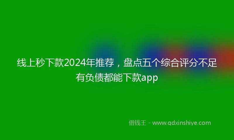 线上秒下款2024年推荐，盘点五个综合评分不足有负债都能下款app