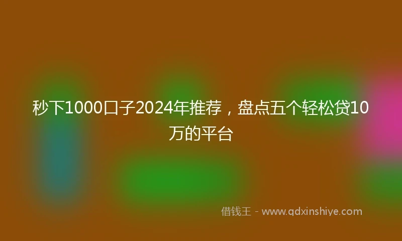 秒下1000口子2024年推荐，盘点五个轻松贷10万的平台