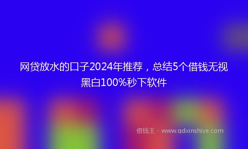 网贷放水的口子2024年推荐，总结5个借钱无视黑白100%秒下软件