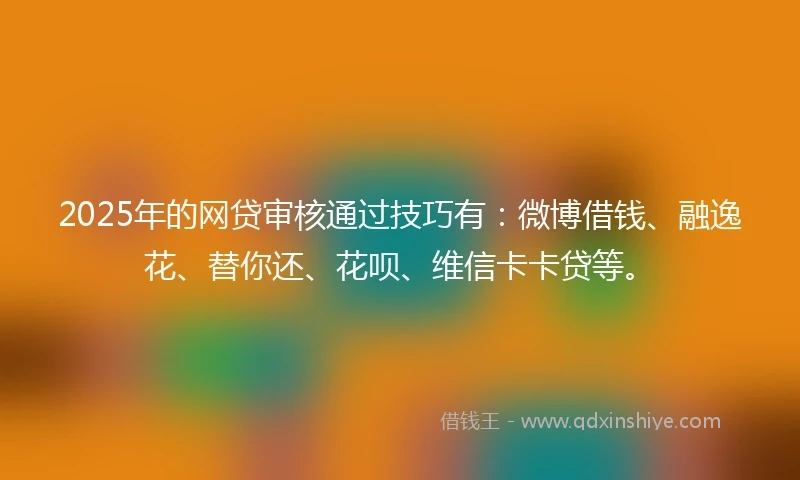 2025年的网贷审核通过技巧有：微博借钱、融逸花、替你还、花呗、维信卡卡贷等。