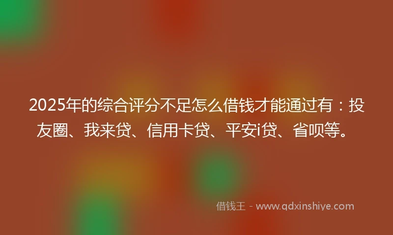 2025年的综合评分不足怎么借钱才能通过有：投友圈、我来贷、信用卡贷、平安i贷、省呗等。