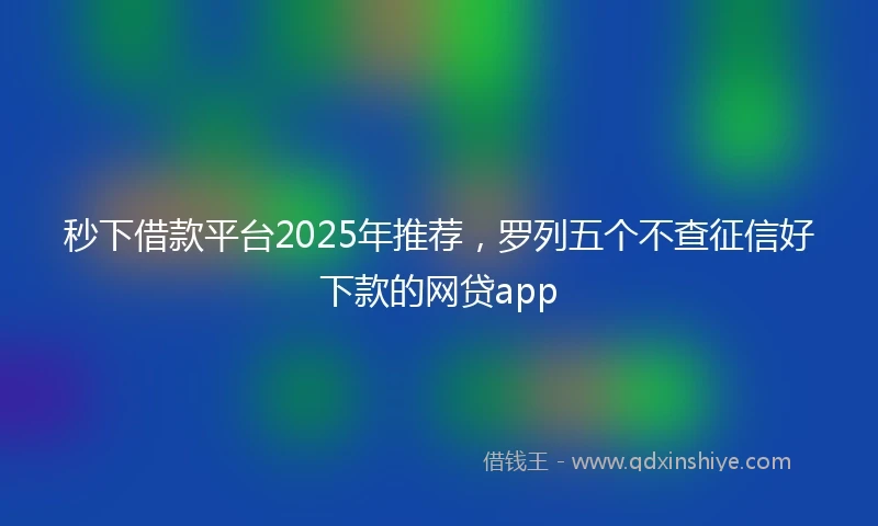 秒下借款平台2025年推荐，罗列五个不查征信好下款的网贷app