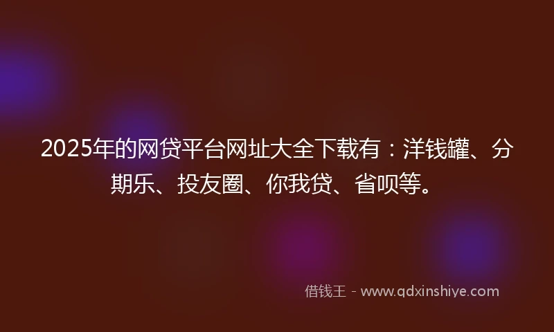 2025年的网贷平台网址大全下载有：洋钱罐、分期乐、投友圈、你我贷、省呗等。