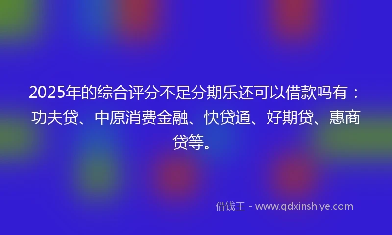 2025年的综合评分不足分期乐还可以借款吗有：功夫贷、中原消费金融、快贷通、好期贷、惠商贷等。