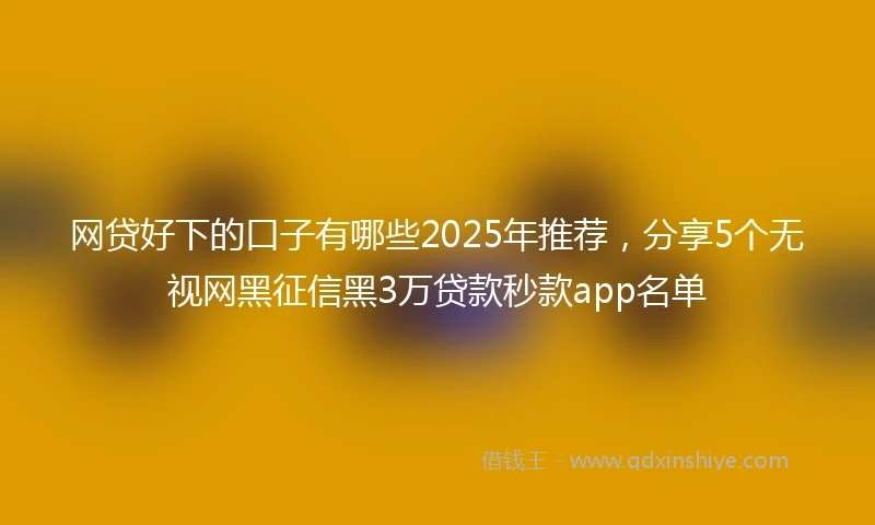 网贷好下的口子有哪些2025年推荐，分享5个无视网黑征信黑3万贷款秒款app名单