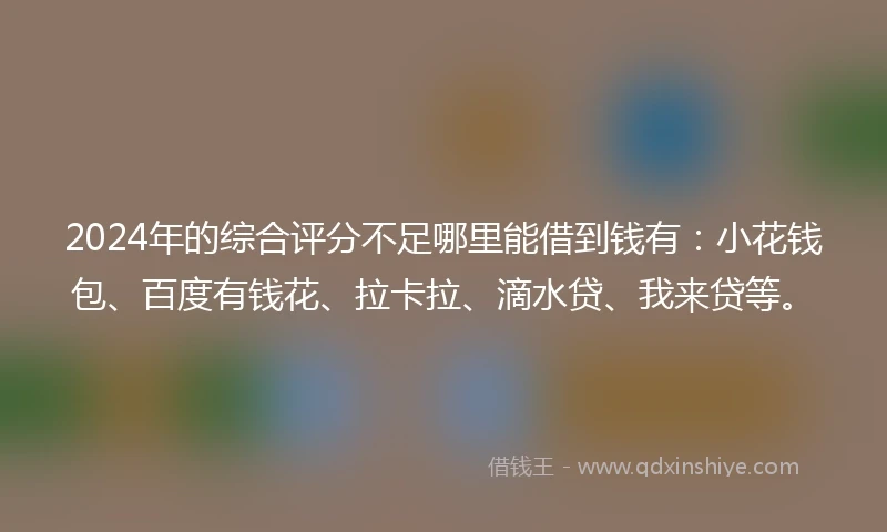2024年的综合评分不足哪里能借到钱有：小花钱包、百度有钱花、拉卡拉、滴水贷、我来贷等。