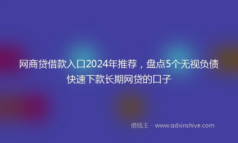 网商贷借款入口2024年推荐，盘点5个无视负债快速下款长期网贷的口子