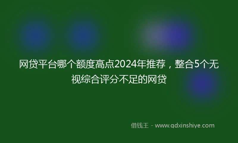 网贷平台哪个额度高点2024年推荐,整合5个无视综合评分不足的网贷