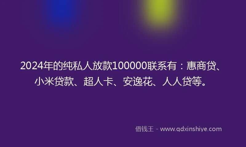 2024年的纯私人放款100000联系有：惠商贷、小米贷款、超人卡、安逸花、人人贷等。
