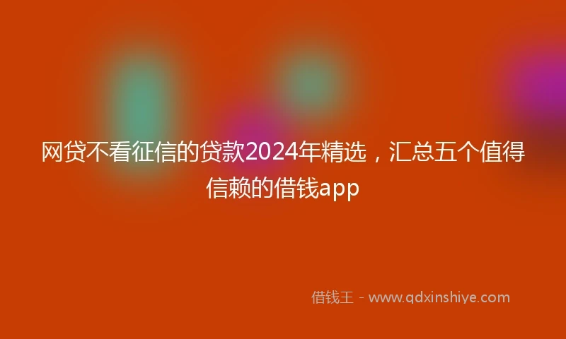 网贷不看征信的贷款2024年精选，汇总五个值得信赖的借钱app
