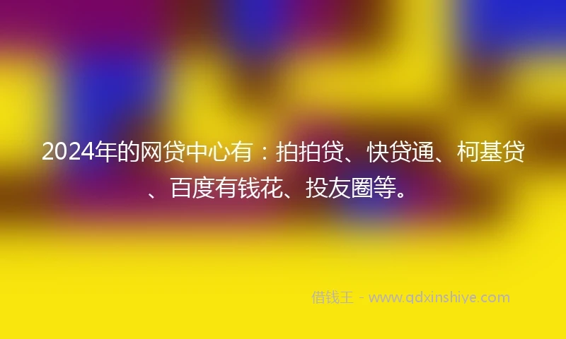 2024年的网贷中心有：拍拍贷、快贷通、柯基贷、百度有钱花、投友圈等。