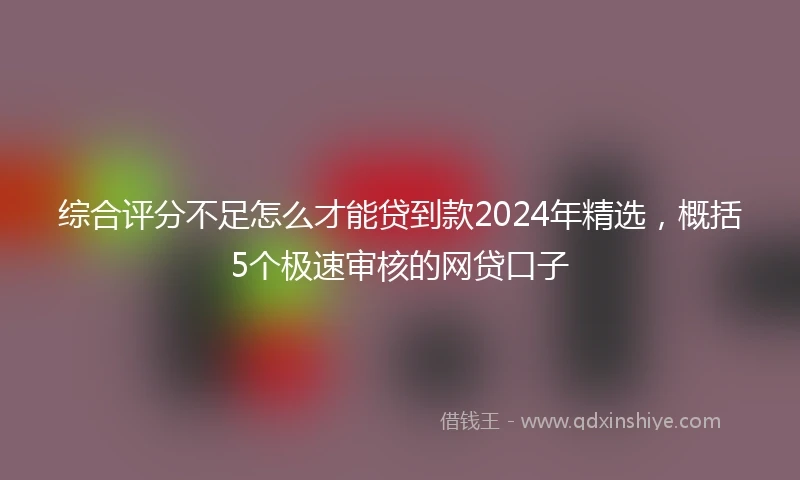 综合评分不足怎么才能贷到款2024年精选，概括5个极速审核的网贷口子
