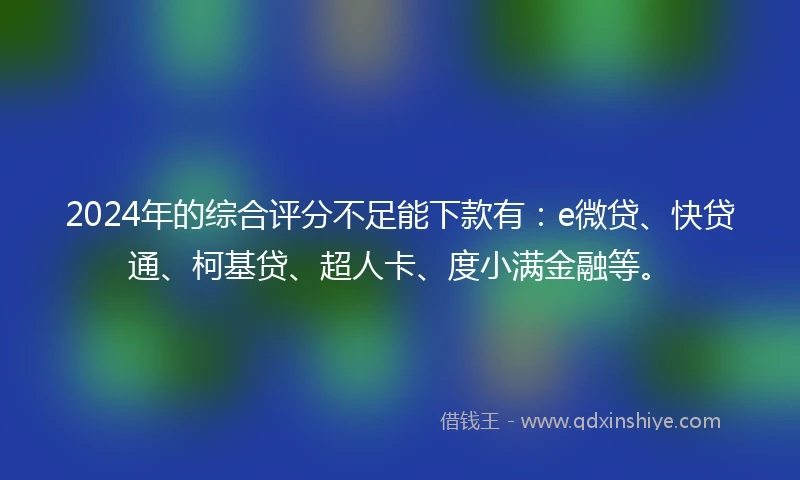 2024年的综合评分不足能下款有：e微贷、快贷通、柯基贷、超人卡、度小满金融等。