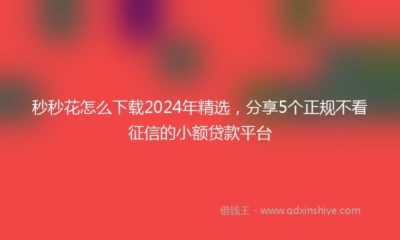 秒秒花怎么下载2024年精选，分享5个正规不看征信的小额贷款平台