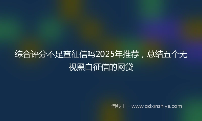 综合评分不足查征信吗2025年推荐，总结五个无视黑白征信的网贷