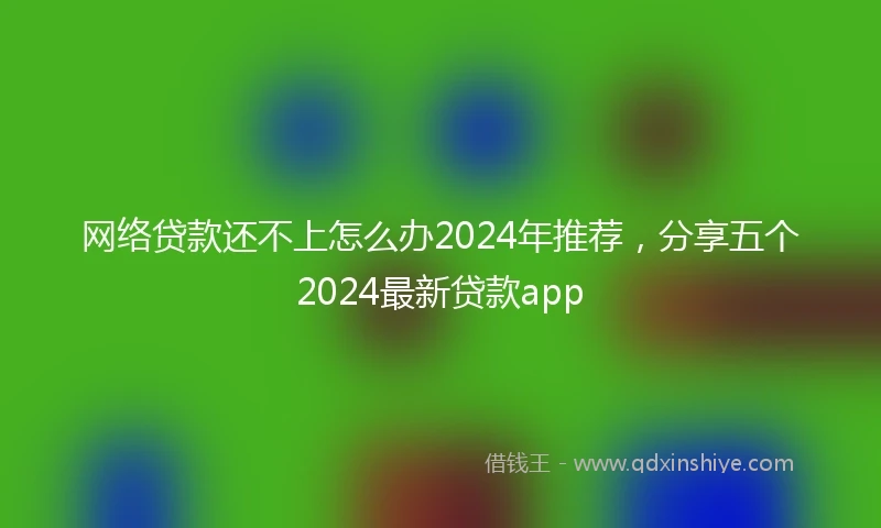 网络贷款还不上怎么办2024年推荐,分享五个2024最新贷款app